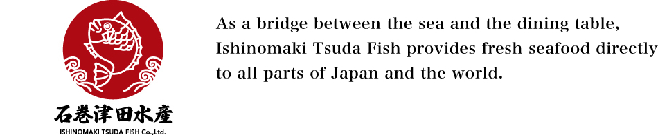 As a bridge between the sea and the dining table, Ishinomaki Tsuda Fish provides fresh seafood directly to all parts of Japan and the world.
