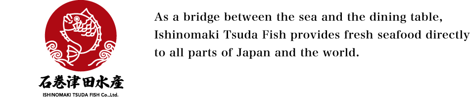 As a bridge between the sea and the dining table, Ishinomaki Tsuda Fish provides fresh seafood directly to all parts of Japan and the world.
