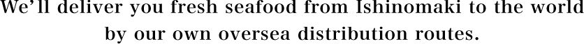 We’ll deliver you fresh seafood from Ishinomaki to the world by our own oversea distribution routes.