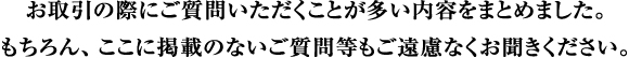 お取引の際にご質問いただくことが多い内容をまとめました。もちろん、ここに掲載のないご質問等もご遠慮なくお聞きください。