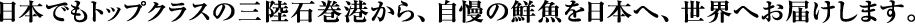 日本でもトップクラスの三陸石巻港から、自慢の鮮魚を日本へ、世界へお届けします。