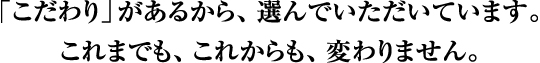 「こだわり」があるから、選んでいただいています。これまでも、これからも、変わりません。