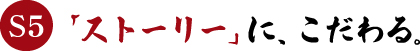 S5　「ストーリー」に、こだわる。