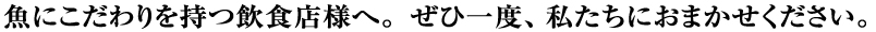 魚にこだわりを持つ飲食店様、ぜひ一度、私たちにおまかせください。